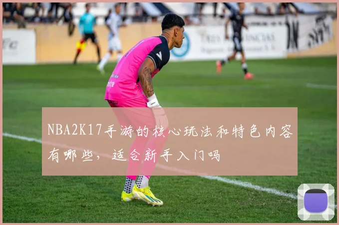 NBA2K17手游的核心玩法和特色内容有哪些，适合新手入门吗