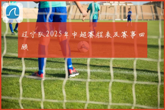 辽宁队2025年中超赛程表及赛事回顾
