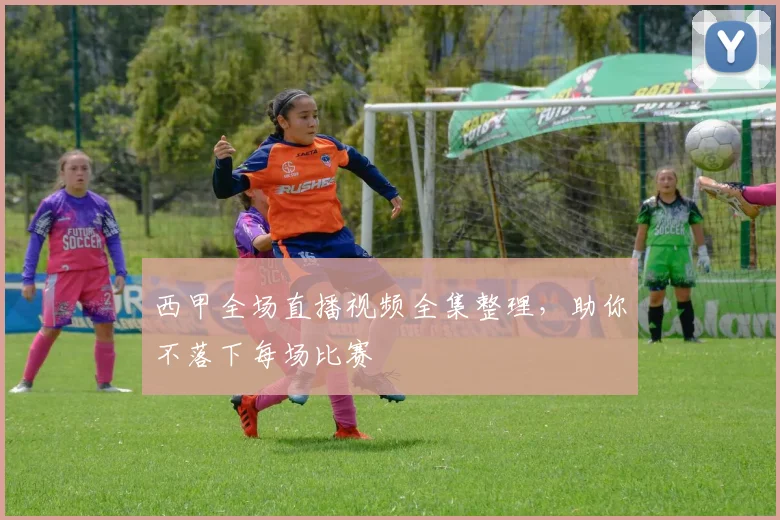 西甲全场直播视频全集整理，助你不落下每场比赛