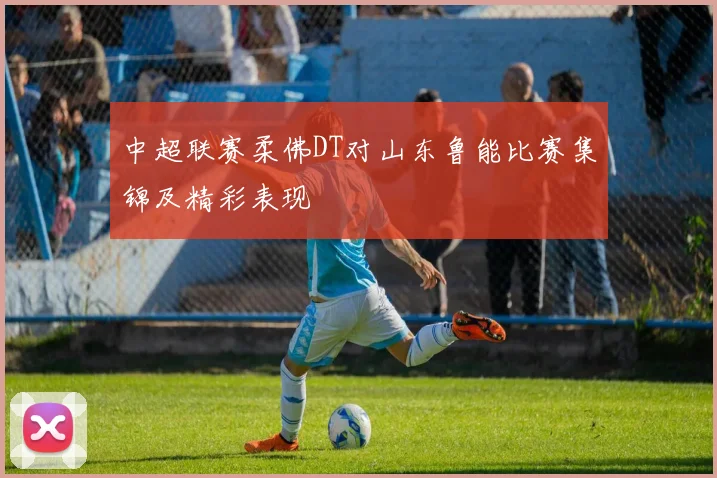 中超联赛柔佛DT对山东鲁能比赛集锦及精彩表现