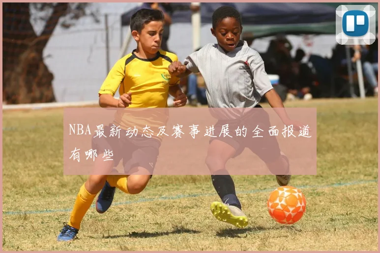NBA最新动态及赛事进展的全面报道有哪些